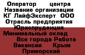 Оператор Call-центра › Название организации ­ КГ ЛайфЭксперт, ООО › Отрасль предприятия ­ Юриспруденция › Минимальный оклад ­ 40 000 - Все города Работа » Вакансии   . Крым,Приморский